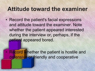 Attitude toward the examiner
• Record the patient's facial expressions
and attitude toward the examiner. Note
whether the patient appeared interested
during the interview or, perhaps, if the
patient appeared bored.
• Record whether the patient is hostile and
defensive or friendly and cooperative
 
