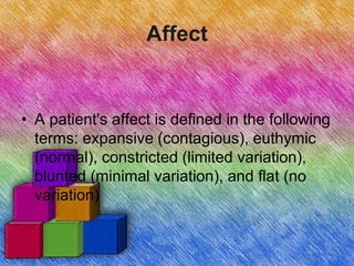 Affect
• A patient's affect is defined in the following
terms: expansive (contagious), euthymic
(normal), constricted (limited variation),
blunted (minimal variation), and flat (no
variation)
 