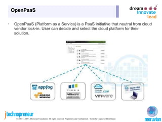OpenPaaS

•    OpenPaaS (Platform as a Service) is a PaaS initiative that neutral from cloud
     vendor lock-in. User can decide and select the cloud platform for their
     solution.




      © 2004 – 2009 , Meruvian Foundation. All rights reserved. Proprietary and Confidential - Not to be Copied or Distributed.
 