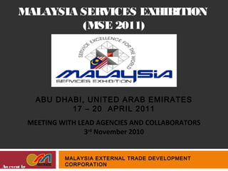 MALAYSIA SERVICES EXHIBITION
(MSE 2011)
An event byAn event by
MALAYSIA EXTERNAL TRADE DEVELOPMENT
CORPORATION
ABU DHABI, UNITED ARAB EMIRATES
17 – 20 APRIL 2011
MEETING WITH LEAD AGENCIES AND COLLABORATORS
3rd
November 2010
 