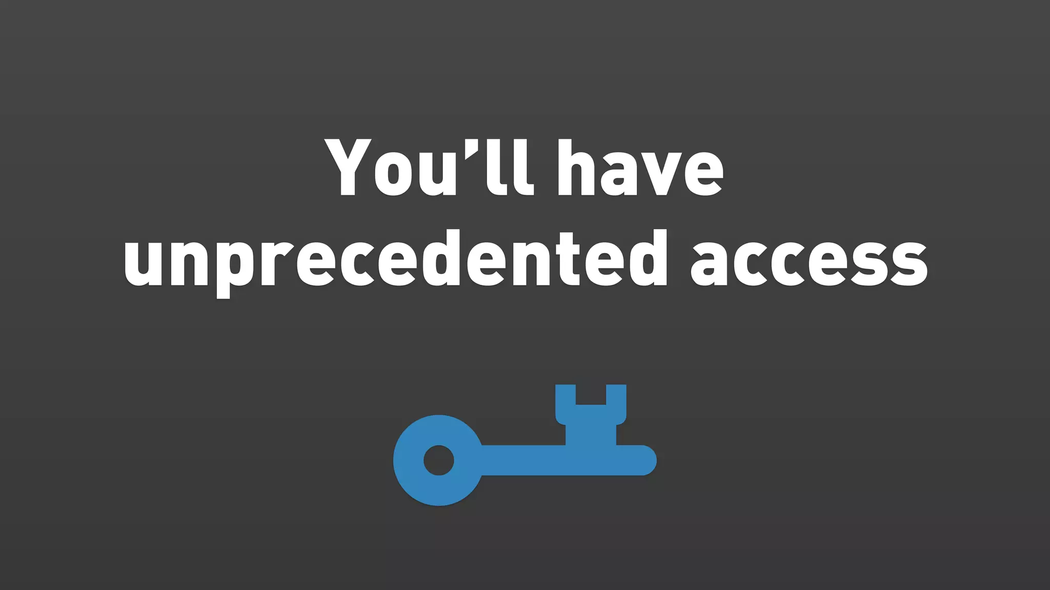 You’ll have
unprecedented access
 