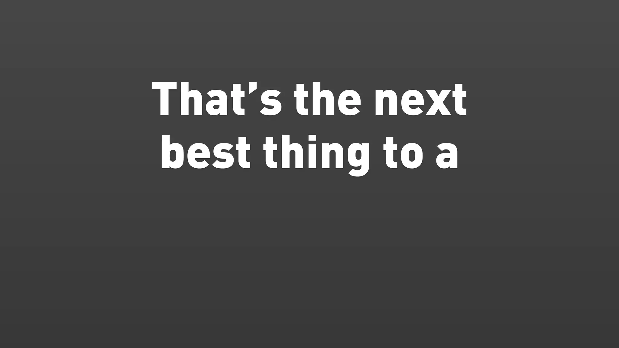 That’s the next
best thing to a
 