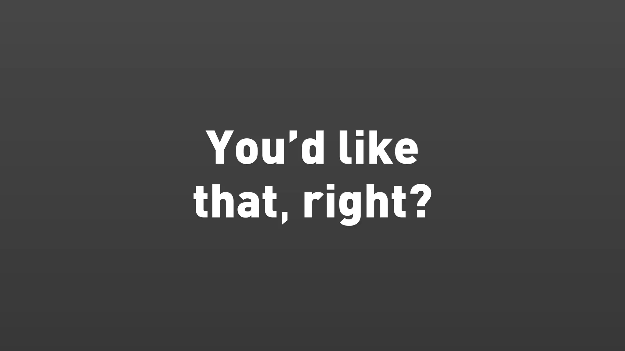 You’d like
that, right?
 