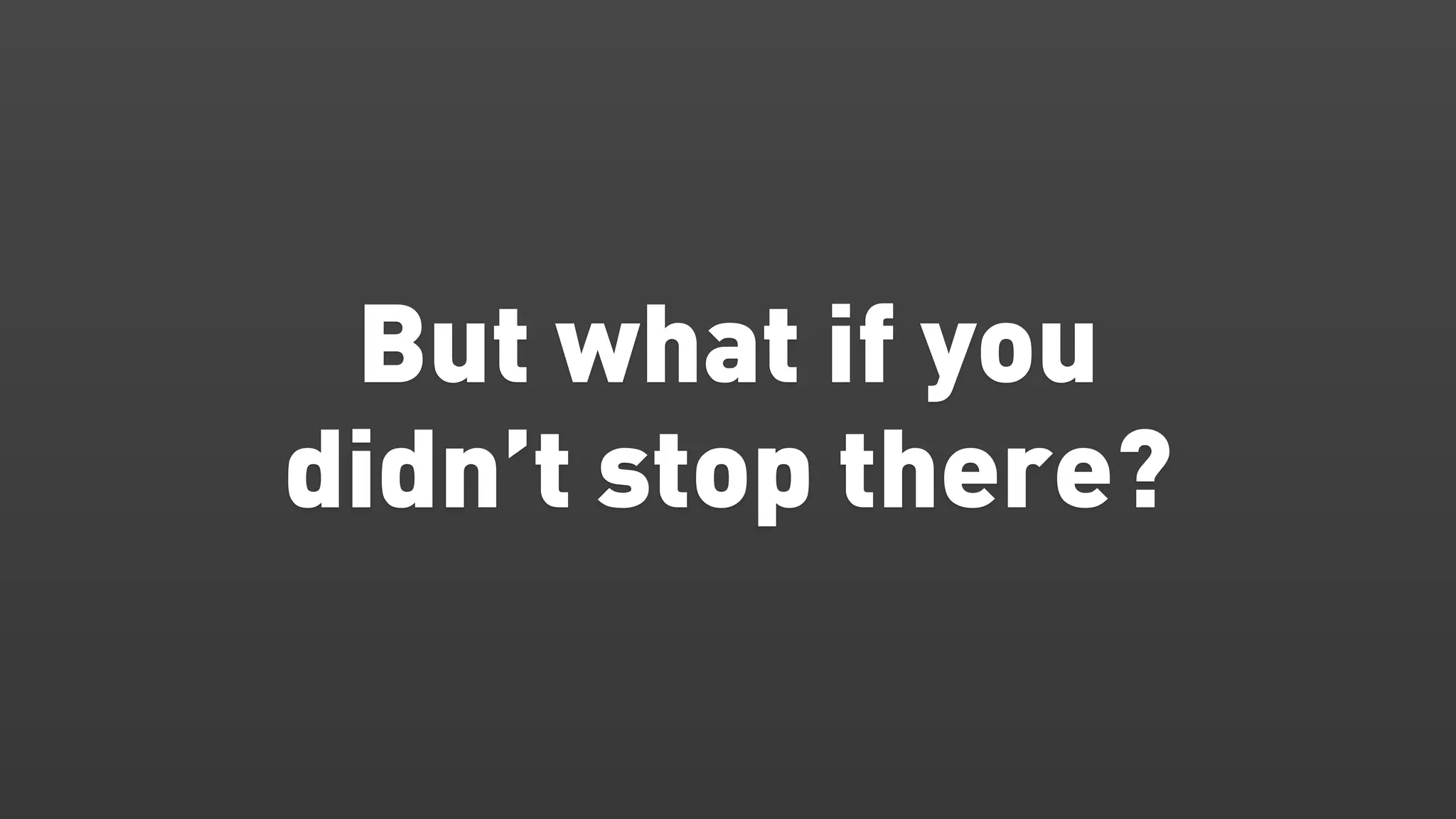 But what if you
didn’t stop there?
 