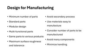 Design for Manufacturing
• Minimum number of parts
• Standard parts
• Modular design
• Multi-functional parts
• Same parts to various products
• Maximum surface roughness
and tolerance
• Avoid secondary process
• Use materials easy to
manufacture
• Consider number of parts to be
manufactured
• Avoid many components
• Minimize handling
 