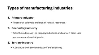Types of manufacturing industries
1. Primary industry
• Those that cultivate and exploit natural resources
2. Secondary industry
• Take the outputs of the primary industries and convert them into
consumer and capital goods.
3. Tertiary industry
• Constitute with service sector of the economy.
 