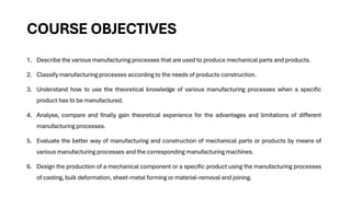 COURSE OBJECTIVES
1. Describe the various manufacturing processes that are used to produce mechanical parts and products.
2. Classify manufacturing processes according to the needs of products construction.
3. Understand how to use the theoretical knowledge of various manufacturing processes when a specific
product has to be manufactured.
4. Analyse, compare and finally gain theoretical experience for the advantages and limitations of different
manufacturing processes.
5. Evaluate the better way of manufacturing and construction of mechanical parts or products by means of
various manufacturing processes and the corresponding manufacturing machines.
6. Design the production of a mechanical component or a specific product using the manufacturing processes
of casting, bulk deformation, sheet-metal forming or material-removal and joining.
 