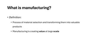 What is manufacturing?
• Definition:
• Process of material selection and transforming them into valuable
products
• Manufacturing is creating value at large scale
 