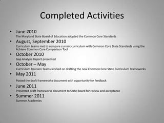 Completed Activities
• June 2010
  The Maryland State Board of Education adopted the Common Core Standards
• August, September 2010
  Curriculum teams met to compare current curriculum with Common Core State Standards using the
  Achieve Common Core Comparison Tool
• October 2010
  Gap Analysis Report presented
• October – May
  Curriculum Revision Teams worked on drafting the new Common Core State Curriculum Frameworks
• May 2011
  Posted the draft frameworks document with opportunity for feedback
• June 2011
  Presented draft frameworks document to State Board for review and acceptance
• Summer 2011
  Summer Academies
 