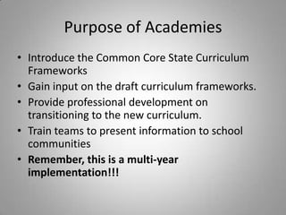 Purpose of Academies
• Introduce the Common Core State Curriculum
  Frameworks
• Gain input on the draft curriculum frameworks.
• Provide professional development on
  transitioning to the new curriculum.
• Train teams to present information to school
  communities
• Remember, this is a multi-year
  implementation!!!
 