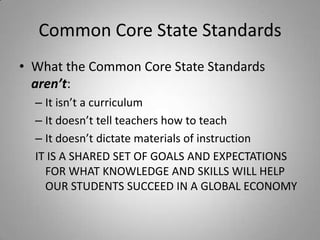 Common Core State Standards
• What the Common Core State Standards
  aren’t:
  – It isn’t a curriculum
  – It doesn’t tell teachers how to teach
  – It doesn’t dictate materials of instruction
  IT IS A SHARED SET OF GOALS AND EXPECTATIONS
    FOR WHAT KNOWLEDGE AND SKILLS WILL HELP
    OUR STUDENTS SUCCEED IN A GLOBAL ECONOMY
 