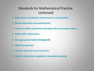 Standards for Mathematical Practice,
                   continued
 Make sense of problems and persevere in solving them

 Reason abstractly and quantitatively

 Construct viable arguments and critique the reasoning of others

 Model with mathematics

 Use appropriate tools strategically

 Attend to precision

 Look for and make use of structure

 Look for and express regularity in repeated reasoning
 