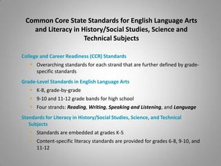 Common Core State Standards for English Language Arts
   and Literacy in History/Social Studies, Science and
                    Technical Subjects

College and Career Readiness (CCR) Standards
    Overarching standards for each strand that are further defined by grade-
     specific standards
Grade-Level Standards in English Language Arts
    K-8, grade-by-grade
    9-10 and 11-12 grade bands for high school
    Four strands: Reading, Writing, Speaking and Listening, and Language
Standards for Literacy in History/Social Studies, Science, and Technical
   Subjects
    Standards are embedded at grades K-5
    Content-specific literacy standards are provided for grades 6-8, 9-10, and
     11-12
 