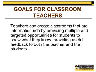 GOALS FOR CLASSROOM 
TEACHERS 
Teachers can create classrooms that are 
information rich by providing multiple and 
targeted opportunities for students to 
show what they know, providing useful 
feedback to both the teacher and the 
students. 
 