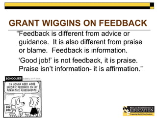 GRANT WIGGINS ON FEEDBACK 
“Feedback is different from advice or 
guidance. It is also different from praise 
or blame. Feedback is information. 
‘Good job!’ is not feedback, it is praise. 
Praise isn’t information- it is affirmation.” 
 