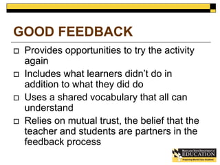 GOOD FEEDBACK 
 Provides opportunities to try the activity 
again 
 Includes what learners didn’t do in 
addition to what they did do 
 Uses a shared vocabulary that all can 
understand 
 Relies on mutual trust, the belief that the 
teacher and students are partners in the 
feedback process 
 