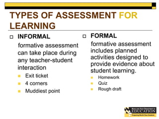 TYPES OF ASSESSMENT FOR 
LEARNING 
 INFORMAL 
formative assessment 
can take place during 
any teacher-student 
interaction 
 Exit ticket 
 4 corners 
 Muddiest point 
 FORMAL 
formative assessment 
includes planned 
activities designed to 
provide evidence about 
student learning. 
 Homework 
 Quiz 
 Rough draft 
 