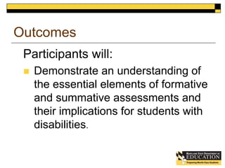 Outcomes 
Participants will: 
 Demonstrate an understanding of 
the essential elements of formative 
and summative assessments and 
their implications for students with 
disabilities. 
 