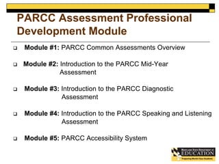 PARCC Assessment Professional 
Development Module 
 Module #1: PARCC Common Assessments Overview 
 Module #2: Introduction to the PARCC Mid-Year 
Assessment 
 Module #3: Introduction to the PARCC Diagnostic 
Assessment 
 Module #4: Introduction to the PARCC Speaking and Listening 
Assessment 
 Module #5: PARCC Accessibility System 
 