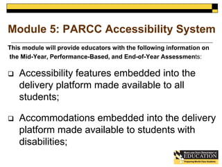 Module 5: PARCC Accessibility System 
This module will provide educators with the following information on 
the Mid-Year, Performance-Based, and End-of-Year Assessments: 
 Accessibility features embedded into the 
delivery platform made available to all 
students; 
 Accommodations embedded into the delivery 
platform made available to students with 
disabilities; 
 