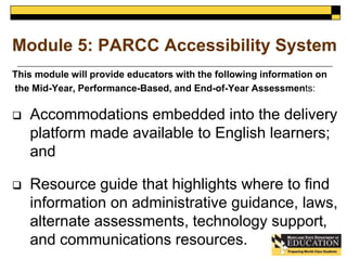 Module 5: PARCC Accessibility System 
This module will provide educators with the following information on 
the Mid-Year, Performance-Based, and End-of-Year Assessments: 
 Accommodations embedded into the delivery 
platform made available to English learners; 
and 
 Resource guide that highlights where to find 
information on administrative guidance, laws, 
alternate assessments, technology support, 
and communications resources. 
 
