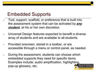 Embedded Supports 
• Tool, support, scaffold, or preference that is built into 
the assessment system that can be activated by any 
student, at his or her own discretion. 
• Universal Design features expected to benefit a diverse 
array of students and are available to all students. 
• Provided onscreen, stored in a toolbar, or are 
accessible through a menu or control panel, as needed. 
• During the assessment, students can choose which 
embedded supports they need for specific items. 
Examples include: audio amplification, highlighting, 
pop-up glossary, etc. 
 
