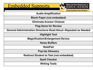 Embedded Supports 
Audio Amplification 
Blank Paper (not embedded) 
Eliminate Answer Choices 
Flag Items for Review 
General Administration Directions Read Aloud -Repeated as Needed 
Highlight Tool 
Magnification/Enlargement Device 
Noise Buffers 
NotePad 
Pop-Up Glossary 
Redirect Student to Test (not embedded) 
Spell Checker 
Writing Tools 
 