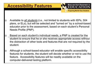Accessibility Features 
 Available to all students (i.e., not limited to students with IEPs, 504 
plans, or ELs), but will be selected and “turned on” by a school-based 
educator prior to the assessment, based on each student’s Personal 
Needs Profile (PNP). 
 Based on each student’s individual needs, a PNP is created for the 
student to ensure that he or she receives appropriate access without 
the distraction of other tools and features that are not required by the 
student. 
 Although a school-based educator will enable specific accessibility 
features for students, the student will decide whether or not to use the 
feature. Accessibility features will be readily available on the 
computer-delivered testing platform. 
 