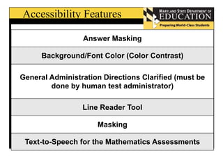 Accessibility Features 
Answer Masking 
Background/Font Color (Color Contrast) 
General Administration Directions Clarified (must be 
done by human test administrator) 
Line Reader Tool 
Masking 
Text-to-Speech for the Mathematics Assessments 
 