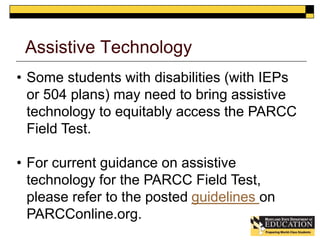 Assistive Technology 
• Some students with disabilities (with IEPs 
or 504 plans) may need to bring assistive 
technology to equitably access the PARCC 
Field Test. 
• For current guidance on assistive 
technology for the PARCC Field Test, 
please refer to the posted guidelines on 
PARCConline.org. 
 