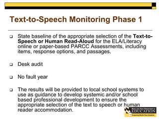 Text-to-Speech Monitoring Phase 1 
 State baseline of the appropriate selection of the Text-to- 
Speech or Human Read-Aloud for the ELA/Literacy 
online or paper-based PARCC Assessments, including 
items, response options, and passages. 
 Desk audit 
 No fault year 
 The results will be provided to local school systems to 
use as guidance to develop systemic and/or school 
based professional development to ensure the 
appropriate selection of the text to speech or human 
reader accommodation. 
 