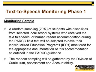 Text-to-Speech Monitoring Phase 1 
Monitoring Sample 
 A random sampling (20%) of students with disabilities 
from selected local school systems who received the 
text to speech, or human reader accommodation during 
the PARCC field test will be selected to have their 
Individualized Education Programs (IEPs) monitored for 
the appropriate documentation of this accommodation 
as outlined in the PARCC guidance. 
 The random sampling will be gathered by the Division of 
Curriculum, Assessment and Accountability. 
 