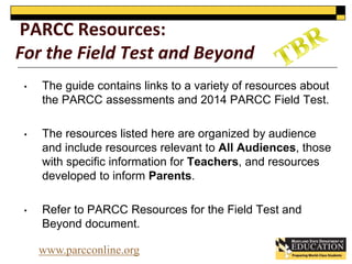 PARCC Resources: 
For the Field Test and Beyond 
• The guide contains links to a variety of resources about 
the PARCC assessments and 2014 PARCC Field Test. 
• The resources listed here are organized by audience 
and include resources relevant to All Audiences, those 
with specific information for Teachers, and resources 
developed to inform Parents. 
• Refer to PARCC Resources for the Field Test and 
Beyond document. 
www.parcconline.org 
 