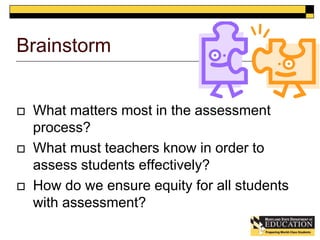 Brainstorm 
 What matters most in the assessment 
process? 
 What must teachers know in order to 
assess students effectively? 
 How do we ensure equity for all students 
with assessment? 
 