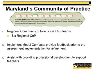 Maryland’s Community of Practice 
 Regional Community of Practice (CoP) Teams 
 Six Regional CoP 
 Implement Model Curricula; provide feedback prior to the 
assessment implementation for refinement 
 Assist with providing professional development to support 
teachers 
50 
 