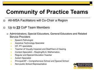 Community of Practice Teams 
 Alt-MSA Facilitators will Co-Chair a Region 
 Up to 23 CoP Team Members 
 Administrators, Special Educators, General Educators and Related 
Service Providers 
 Speech Pathologist 
 Assistive Technology Specialist 
 OT, PT specialists 
 Teacher of Visually Impaired and Deaf/Hard of Hearing 
 Content Specialist – Reading/ELA, Mathematics 
 Regular and Special Education Teacher 
 Autism Specialist 
 Principal/AP – Comprehensive School and Special School 
 Non-public School Representative 
52 
 