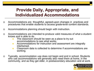 Provide Daily, Appropriate, and 
Individualized Accommodations 
 Accommodations are thoughtful, agreed-upon changes in practices and 
procedures that enable students to access grade-level content standards. 
 Accommodations planning should begin with instruction. 
 Accommodations are intended to produce valid measures of what a student 
knows and is able to do. 
 The classroom should be seen as a place to try out 
accommodations to see what works. 
 Accommodations for instruction and assessment are integrally 
intertwined. 
 Classroom data is collected to determine if accommodations are 
working. 
 Typically, accommodation use does not begin and end in school. Students 
who use accommodations will generally also need them at home, in the 
community, and as they get older, in postsecondary education and at work. 
 
