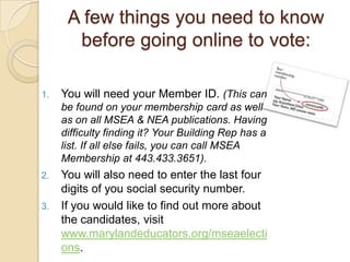 A few things you need to know
       before going online to vote:

1.   You will need your Member ID. (This can
     be found on your membership card as well
     as on all MSEA & NEA publications. Having
     difficulty finding it? Your Building Rep has a
     list. If all else fails, you can call MSEA
     Membership at 443.433.3651).
2.   You will also need to enter the last four
     digits of you social security number.
3.   If you would like to find out more about
     the candidates, visit
     www.marylandeducators.org/mseaelecti
     ons.
 