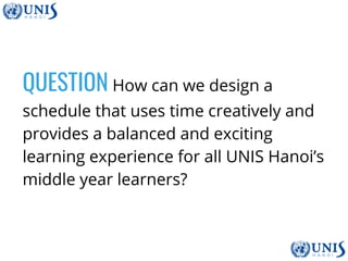 QUESTION How can we design a
schedule that uses time creatively and
provides a balanced and exciting
learning experience for all UNIS Hanoi’s
middle year learners?
 