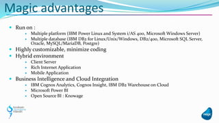  Run on :
 Multiple platform (IBM Power Linux and System i/AS 400, Microsoft Windows Server)
 Multiple database (IBM DB2 for Linux/Unix/Windows, DB2/400, Microsoft SQL Server,
Oracle, MySQL/MariaDB, Postgre)
 Highly customizable, minimize coding
 Hybrid environment
 Client Server
 Rich Internet Application
 Mobile Application
 Business Intelligence and Cloud Integration
 IBM Cognos Analytics, Cognos Insight, IBM DB2 Warehouse on Cloud
 Microsoft Power BI
 Open Source BI : Knowage
Magic advantages
 