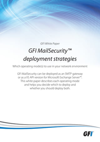 GFI White Paper

          GFI MailSecurity™
        deployment strategies
Which operating mode(s) to use in your network environment

   GFI MailSecurity can be deployed as an SMTP gateway
   or as a VS API version for Microsoft Exchange Server™.
     This white paper describes each operating mode
         and helps you decide which to deploy and
              whether you should deploy both.
 