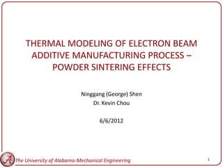 THERMAL MODELING OF ELECTRON BEAM
     ADDITIVE MANUFACTURING PROCESS –
         POWDER SINTERING EFFECTS

                           Ninggang (George) Shen
                               Dr. Kevin Chou

                                   6/6/2012




The University of Alabama-Mechanical Engineering    1
 