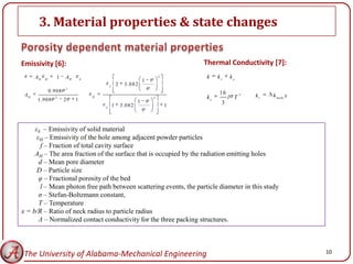 3. Material properties & state changes

Emissivity [6]:                                                                        Thermal Conductivity [7]:
      AH   H
                  1    AH       S
                                                                               2       k    kr   kc
                                                                       1
                                            S
                                                    2     3 .0 8 2
                       2
               0.908                                                                        16
 AH              2                  H                                      2           kc        l T
                                                                                                       3   kr   k b u lk x
      1.908            2    1                                      1
                                                1       3 .0 8 2                   1         3
                                        S




     εS – Emissivity of solid material
      εH – Emissivity of the hole among adjacent powder particles
        f – Fraction of total cavity surface
     AH – The area fraction of the surface that is occupied by the radiation emitting holes
       d – Mean pore diameter
      D – Particle size
       φ – Fractional porosity of the bed
        l – Mean photon free path between scattering events, the particle diameter in this study
       σ – Stefan-Boltzmann constant,
       T – Temperature
x = b/R – Ratio of neck radius to particle radius
       Λ – Normalized contact conductivity for the three packing structures.




 The University of Alabama-Mechanical Engineering                                                                            10
 