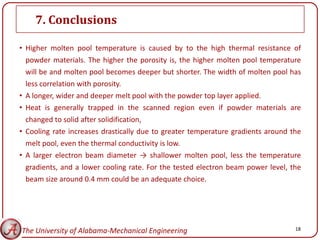 7. Conclusions

• Higher molten pool temperature is caused by to the high thermal resistance of
  powder materials. The higher the porosity is, the higher molten pool temperature
  will be and molten pool becomes deeper but shorter. The width of molten pool has
  less correlation with porosity.
• A longer, wider and deeper melt pool with the powder top layer applied.
• Heat is generally trapped in the scanned region even if powder materials are
  changed to solid after solidification,
• Cooling rate increases drastically due to greater temperature gradients around the
  melt pool, even the thermal conductivity is low.
• A larger electron beam diameter → shallower molten pool, less the temperature
  gradients, and a lower cooling rate. For the tested electron beam power level, the
  beam size around 0.4 mm could be an adequate choice.




The University of Alabama-Mechanical Engineering                                  18
 