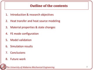 Outline of the contents

1. Introduction & research objectives

2. Heat transfer and heat source modeling

3. Material properties & state changes

4. FE mode configuration

5. Model validation

6. Simulation results

7. Conclusions

8. Future work

The University of Alabama-Mechanical Engineering   2
 