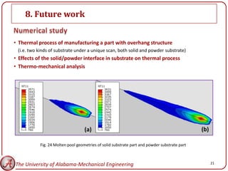 8. Future work


• Thermal process of manufacturing a part with overhang structure
 (i.e. two kinds of substrate under a unique scan, both solid and powder substrate)
• Effects of the solid/powder interface in substrate on thermal process
• Thermo-mechanical analysis




           Fig. 24 Molten pool geometries of solid substrate part and powder substrate part



The University of Alabama-Mechanical Engineering                                              21
 