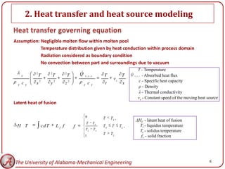 2. Heat transfer and heat source modeling

Assumption: Negligible molten flow within molten pool
            Temperature distribution given by heat conduction within process domain
            Radiation considered as boundary condition
            No convection between part and surroundings due to vacuum
                                                                                                               T - Temperature
              2              2              2           
                                                        Q                                           Q
      T           T              T              T           x, y,z               T            T          x , y , z - Absorbed heat flux

                  2              2              2
                                                                                        vs                       c - Specific heat capacity
      c       x              y              z                       c             t            x
  T       T                                                 T           T
                                                                                                                 ρ - Density
                                                                                                                 λ - Thermal conductivity
                                                                                                               vs - Constant speed of the moving heat source
Latent heat of fusion

                                                                0                T    TS ,               ΔHf - latent heat of fusion
                                                                T           TS
 H T                  cd T           Lf f           f                            TS    T     TL ,          Tl - liquidus temperature
                                                                TL          TS                             Ts - solidus temperature
                                                                                 T    TL
                                                            1                                               fs - solid fraction




The University of Alabama-Mechanical Engineering                                                                                                      6
 