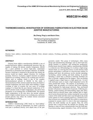 Proceedings of the ASME 2014 International Manufacturing Science and Engineering Conference
MSEC2014
June 9-13, 2014, Detroit, Michigan, USA
MSEC2014-4063
THERMOMECHANICAL INVESTIGATION OF OVERHANG FABRICATIONS IN ELECTRON BEAM
ADDITIVE MANUFACTURING
Bo Cheng, Ping Lu and Kevin Chou
Mechanical Engineering Department
The University of Alabama
Tuscaloosa, AL 35487, USA
KEYWORDS
Electron beam additive manufacturing (EBAM), Finite element analysis, Overhang geometry, Thermomechanical modeling;
Simulations
ABSTRACT
Electron beam additive manufacturing (EBAM) is one of
powder-bed-fusion additive manufacturing processes that are
capable of making full density metallic components. EBAM
has a great potential in various high-value, small-batch
productions in biomedical and aerospace industries. In EBAM,
because a build part is immersed in the powder bed, ideally the
process would not require support structures for overhang
geometry. However, in practice, support structures are indeed
needed for an overhang; without it, the overhang area will have
defects such as warping, which is due to the complex
thermomechanical process in EBAM. In this study, a
thermomechanical finite element model has been developed to
simulate temperature and stress fields when building a simple
overhang in order to examine the root cause of overhang
warping. It is found that the poor thermal conductivity of Ti-
6Al-4V powder results in higher temperatures, also slower heat
dissipation, in an overhang area, in EBAM builds. The retained
higher temperatures in the area above the powder substrate
result in higher residual stresses in an overhang area, and lower
powder porosity may reduce the residual stresses associated
with building an overhang.
INTRODUCTION
Additive manufacturing (AM) based on “layer-adding”
fabrications is a group of technologies, by which a physical
solid part is produced directly from digital data of the part
geometric model. This group of technologies offers many
design and manufacturing advantages such as short lead time,
design freedom in geometry, and tooling-free productions.
Powder-based electron beam additive manufacturing (EBAM)
is a relatively new AM technology [1]; it utilizes a high-energy
electron beam, as a moving heat source, to melt and fuse metal
powder and produce a solid part in a layer-by-layer fashion. In
building each layer, the processes involve powder spreading,
pre-heating, contour melting and hatch melting. In powder
spreading, a metal rake is utilized to uniformly distribute one
layer of powder, supplied from the hoppers. Then, pre-heating
is applied using a single beam at a high speed (e.g., 14 m/s),
with multi-pass scans, to reach a high temperature across the
entire powder-bed surface. The purpose of pre-heating is to
slightly sinter the powder so to prevent them from expelling
when bombarded by high-energy electrons. Thus, pre-heated
powder will possess a certain level of porosity. Following pre-
heating, contour-melting and hatch-melting stages take place,
during which an electron beam, either multiple split or single,
moves across the powder-layer surface tracing the cross-section
contour of the model and then raster-scan throughout the inside
of the contour at a lower scanning speed (e.g., around 0.5 m/s).
Once all layers are completely built, the system is cooled down,
remained in vacuum, until it is close to the room temperature
before the build chamber can be opened. Then, the entire
powder bed is removed from the machine for cleaning: sand
blasting to clean off loose sintered-powder from the build part.
In post-processing, support structures, if any, will be removed,
1 Copyright © 2014 by ASME
 