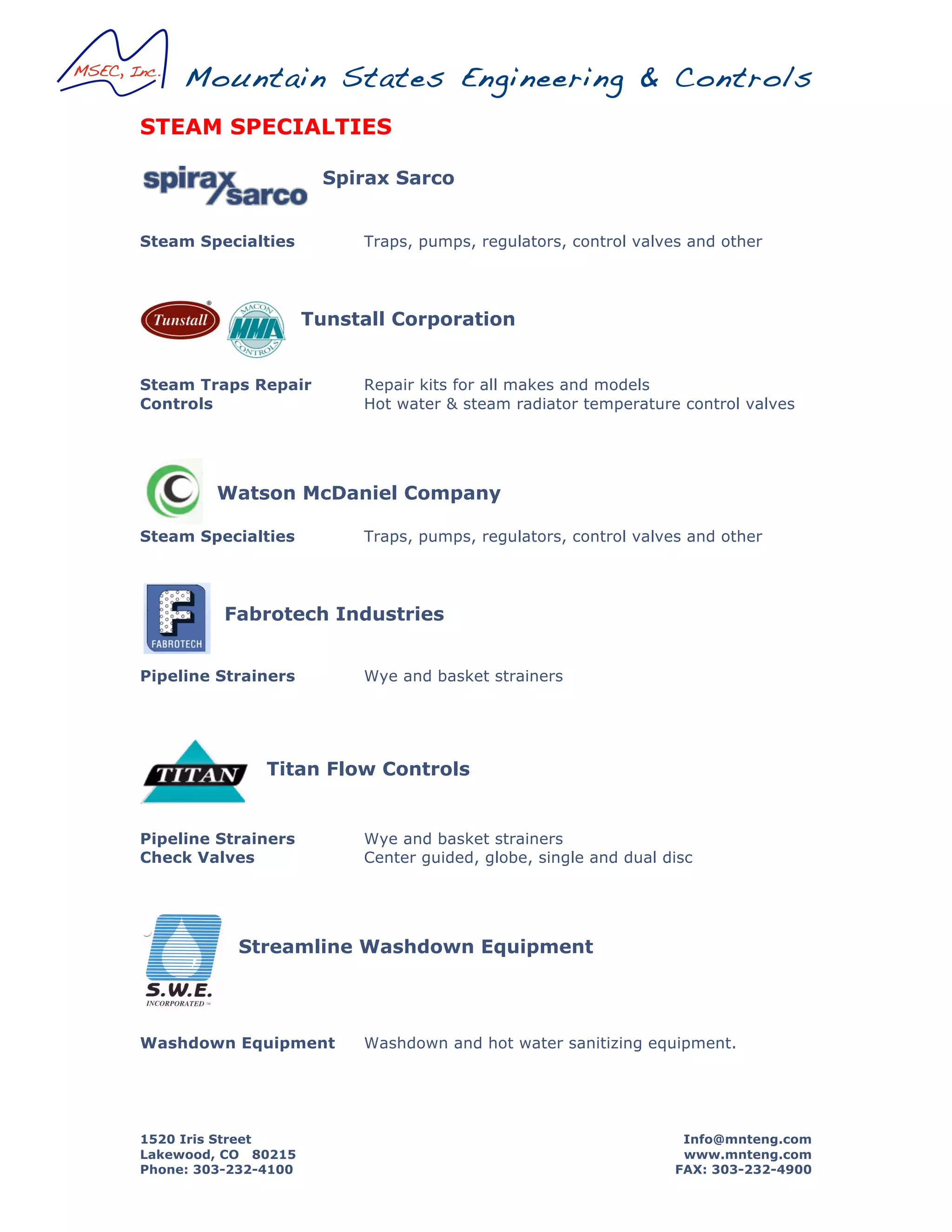 Mountain States Engineering & Controls
1520 Iris Street Info@mnteng.com
Lakewood, CO 80215 www.mnteng.com
Phone: 303-232-4100 FAX: 303-232-4900
STEAM SPECIALTIES
Spirax Sarco
Steam Specialties Traps, pumps, regulators, control valves and other
Tunstall Corporation
Steam Traps Repair Repair kits for all makes and models
Controls Hot water & steam radiator temperature control valves
Watson McDaniel Company
Steam Specialties Traps, pumps, regulators, control valves and other
Fabrotech Industries
Pipeline Strainers Wye and basket strainers
Titan Flow Controls
Pipeline Strainers Wye and basket strainers
Check Valves Center guided, globe, single and dual disc
Streamline Washdown Equipment
Washdown Equipment Washdown and hot water sanitizing equipment.
{
-
<
MADEINU.S.A.
ALUMIIYUM
Industrial Grade
SprayNozzle
MODELS.151AL
. M A X I M U MP R E S S U R E :1 5 0 P S I
Replaceable rubber cover is specially
formulatedto resista wide rangeof oils and
chemicals.Protectsnozzleand surrounding
equipmentfrom dingsandscratches.
Conserves water. Upon releaseof the lever,
operatoris assuredof drip-tight shut-off. Our
heavy-dutyhoseadaptorsalsopreventany
leakageat nozzle inlet.
H eavy-duty construction. All modelsare
designedto withstandtheabuseandpunishment
commonto theindustrialenvironment.
5.W.E.INCORPORATED,,
FEATURES
Lightweighl aluminum alloy body
substantiallyreducesoverallweight.
Corrosion Resistant Body is a special
aluminumalloy which is resistantto corrosion.
Plating. Eachbody is alsoelectrolessnickelplated
for additionalcorrosionprotection.
Strength. Specialaluminumalloy provides
theaddedstrengthneededfor industrialuse.
Internals. All aluminumnozzlesarefurnished
with brassandstainlesssteelwettedparts.
 