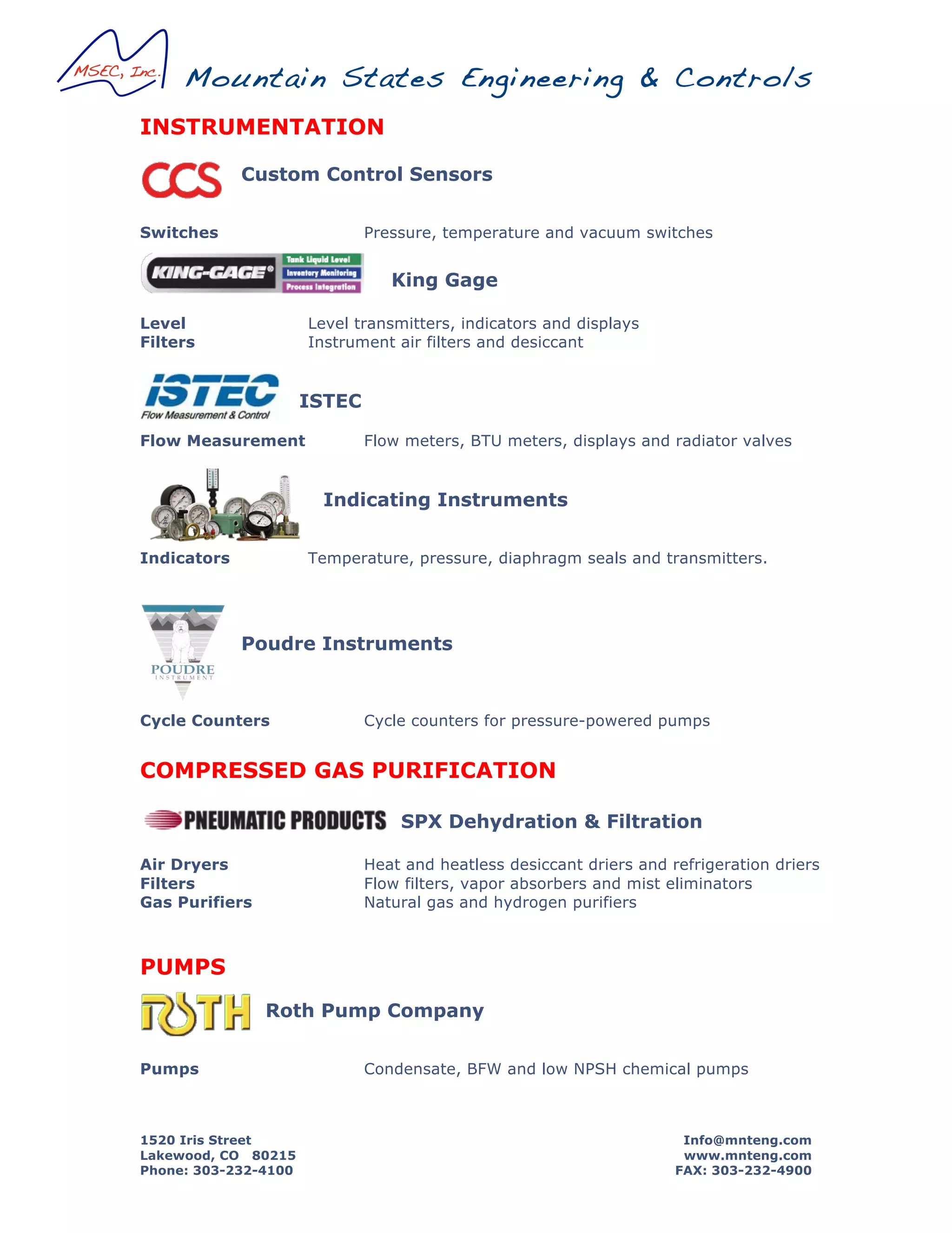 Mountain States Engineering & Controls
1520 Iris Street Info@mnteng.com
Lakewood, CO 80215 www.mnteng.com
Phone: 303-232-4100 FAX: 303-232-4900
INSTRUMENTATION
Custom Control Sensors
Switches Pressure, temperature and vacuum switches
King Gage
Level Level transmitters, indicators and displays
Filters Instrument air filters and desiccant
ISTEC
Flow Measurement Flow meters, BTU meters, displays and radiator valves
Indicating Instruments
Indicators Temperature, pressure, diaphragm seals and transmitters.
Poudre Instruments
Cycle Counters Cycle counters for pressure-powered pumps
COMPRESSED GAS PURIFICATION
SPX Dehydration & Filtration
Air Dryers Heat and heatless desiccant driers and refrigeration driers
Filters Flow filters, vapor absorbers and mist eliminators
Gas Purifiers Natural gas and hydrogen purifiers
PUMPS
Roth Pump Company
Pumps Condensate, BFW and low NPSH chemical pumps
 